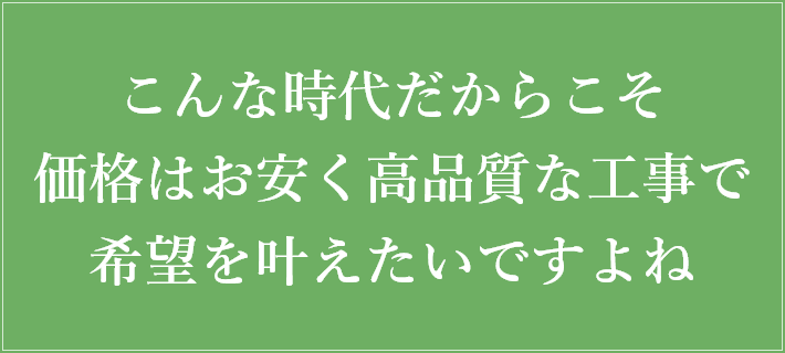 こんな時代だからこそ価格はお安く高品質な工事で希望を叶えたいですよね